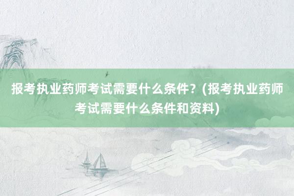 报考执业药师考试需要什么条件？(报考执业药师考试需要什么条件和资料)