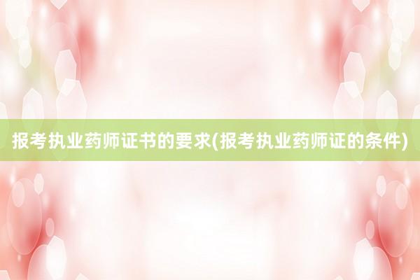 报考执业药师证书的要求(报考执业药师证的条件)