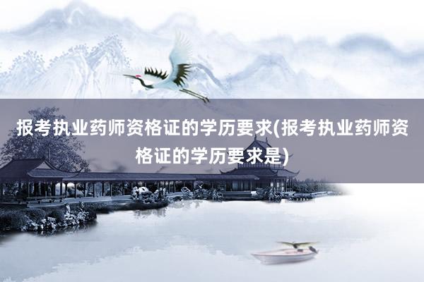 报考执业药师资格证的学历要求(报考执业药师资格证的学历要求是)