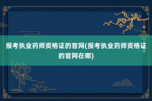 报考执业药师资格证的官网(报考执业药师资格证的官网在哪)