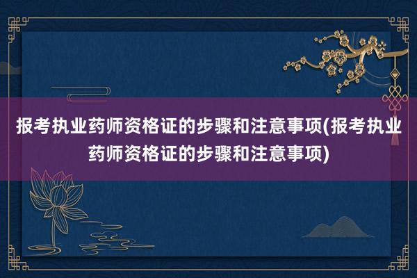 报考执业药师资格证的步骤和注意事项(报考执业药师资格证的步骤和注意事项)