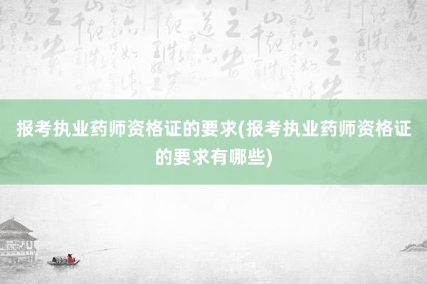 报考执业药师资格证的要求(报考执业药师资格证的要求有哪些)