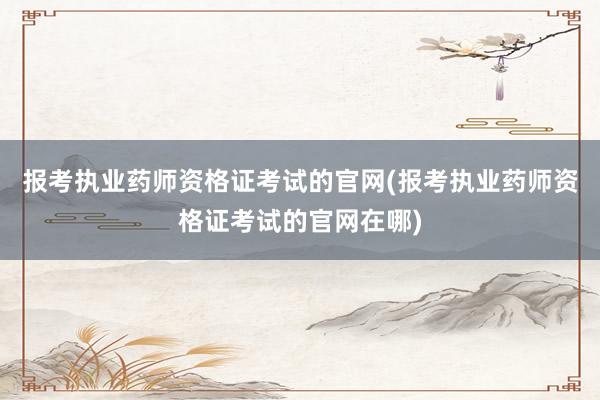 报考执业药师资格证考试的官网(报考执业药师资格证考试的官网在哪)