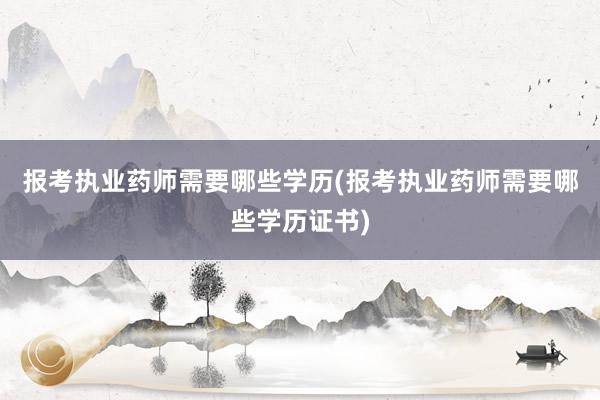 报考执业药师需要哪些学历(报考执业药师需要哪些学历证书)