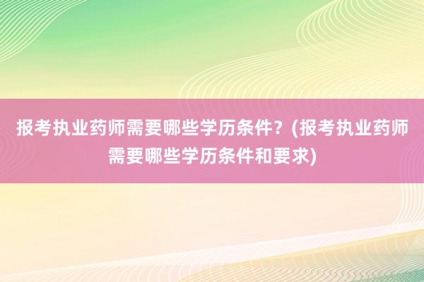 报考执业药师需要哪些学历条件？(报考执业药师需要哪些学历条件和要求)