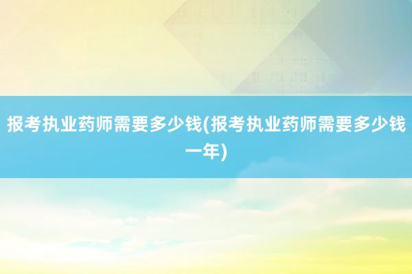 报考执业药师需要多少钱(报考执业药师需要多少钱一年)