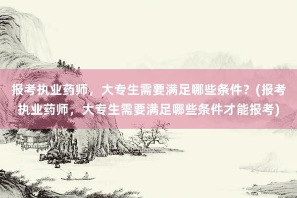 报考执业药师，大专生需要满足哪些条件？(报考执业药师，大专生需要满足哪些条件才能报考)