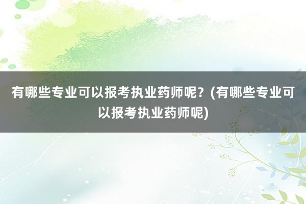 有哪些专业可以报考执业药师呢？(有哪些专业可以报考执业药师呢)