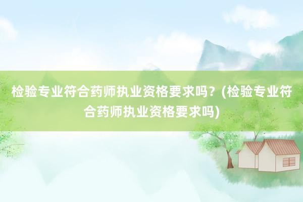 检验专业符合药师执业资格要求吗？(检验专业符合药师执业资格要求吗)