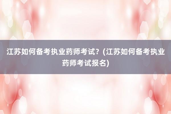 江苏如何备考执业药师考试？(江苏如何备考执业药师考试报名)