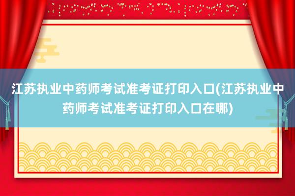 江苏执业中药师考试准考证打印入口(江苏执业中药师考试准考证打印入口在哪)
