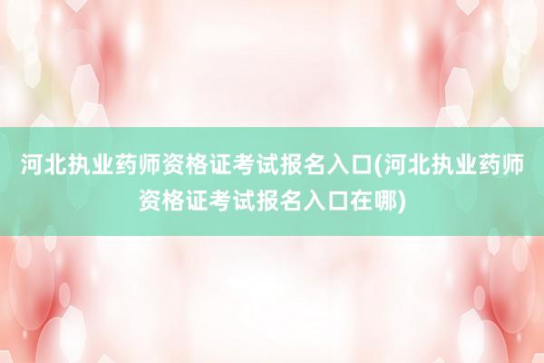 河北执业药师资格证考试报名入口(河北执业药师资格证考试报名入口在哪)