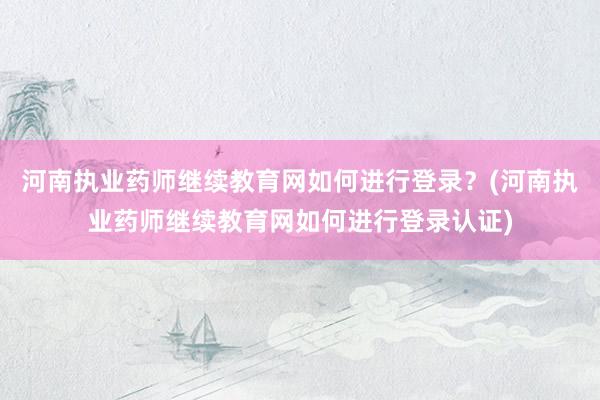 河南执业药师继续教育网如何进行登录？(河南执业药师继续教育网如何进行登录认证)