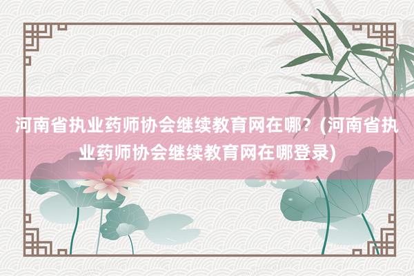河南省执业药师协会继续教育网在哪？(河南省执业药师协会继续教育网在哪登录)