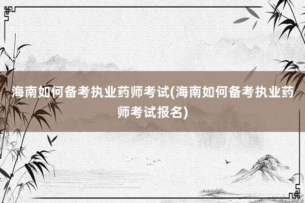 海南如何备考执业药师考试(海南如何备考执业药师考试报名)