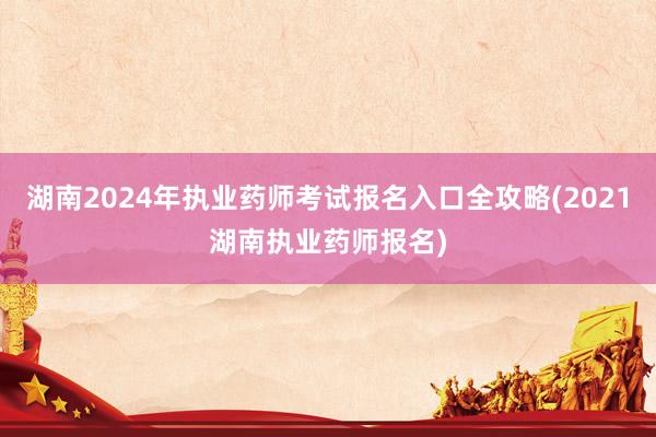 湖南2024年执业药师考试报名入口全攻略(2021湖南执业药师报名)