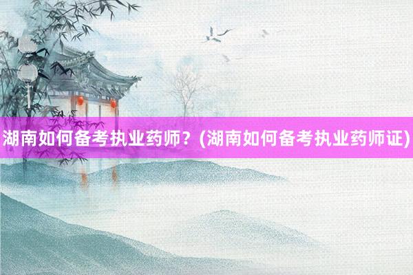 湖南如何备考执业药师？(湖南如何备考执业药师证)