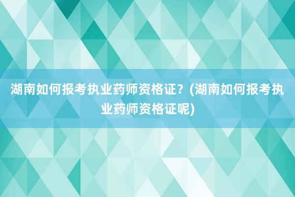 湖南如何报考执业药师资格证？(湖南如何报考执业药师资格证呢)