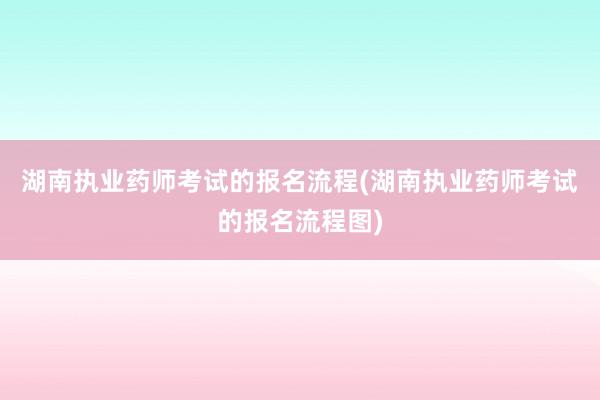 湖南执业药师考试的报名流程(湖南执业药师考试的报名流程图)