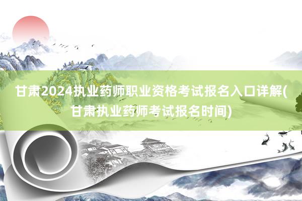 甘肃2024执业药师职业资格考试报名入口详解(甘肃执业药师考试报名时间)
