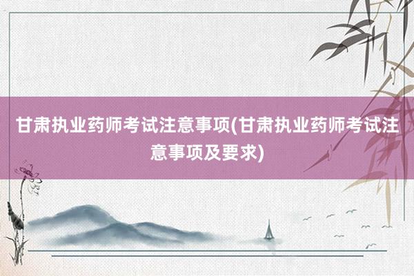 甘肃执业药师考试注意事项(甘肃执业药师考试注意事项及要求)