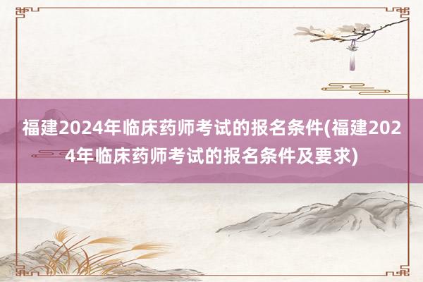 福建2024年临床药师考试的报名条件(福建2024年临床药师考试的报名条件及要求)