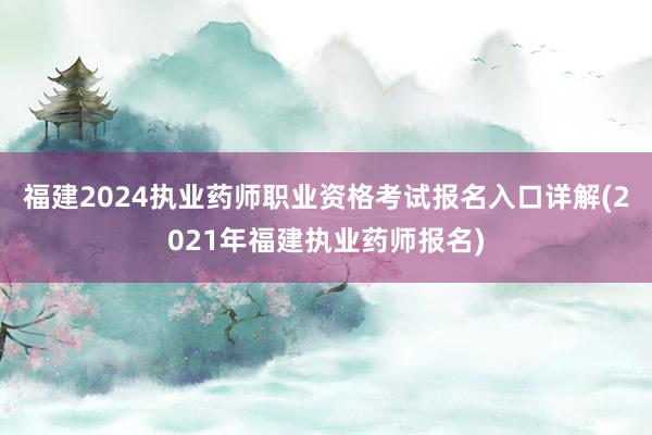 福建2024执业药师职业资格考试报名入口详解(2021年福建执业药师报名)