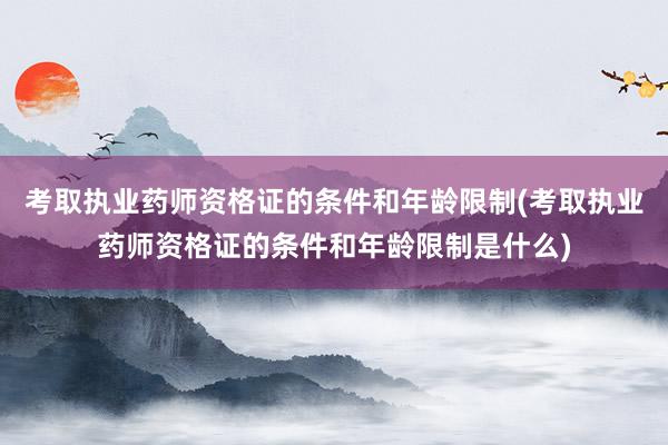 考取执业药师资格证的条件和年龄限制(考取执业药师资格证的条件和年龄限制是什么)