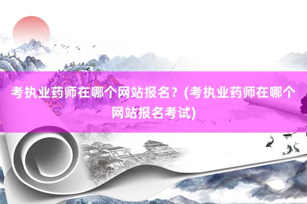 考执业药师在哪个网站报名？(考执业药师在哪个网站报名考试)