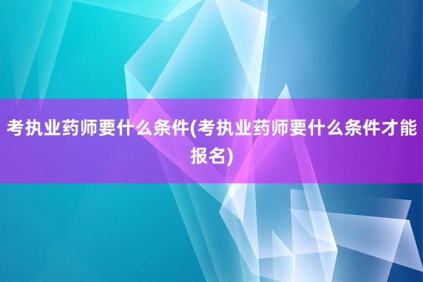 考执业药师要什么条件(考执业药师要什么条件才能报名)