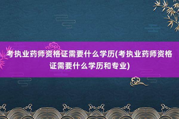 考执业药师资格证需要什么学历(考执业药师资格证需要什么学历和专业)