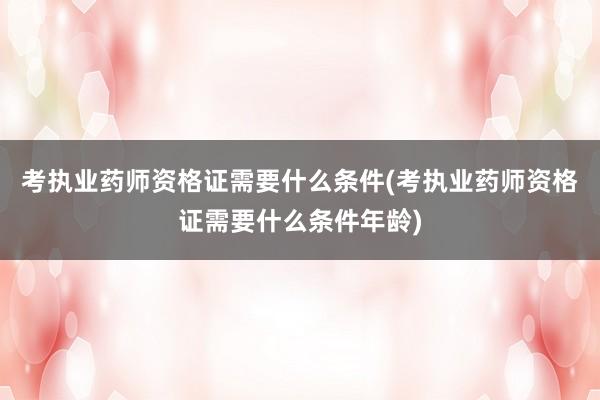 考执业药师资格证需要什么条件(考执业药师资格证需要什么条件年龄)