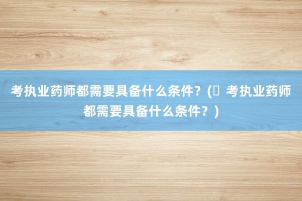 考执业药师都需要具备什么条件？(​考执业药师都需要具备什么条件？)