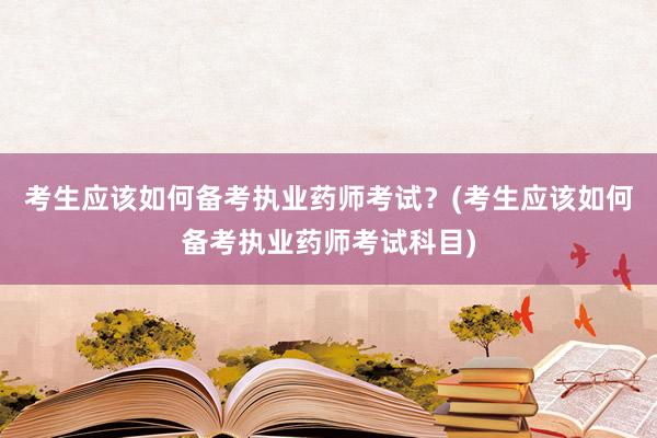 考生应该如何备考执业药师考试？(考生应该如何备考执业药师考试科目)