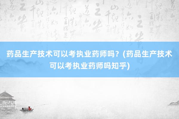 药品生产技术可以考执业药师吗？(药品生产技术可以考执业药师吗知乎)