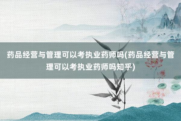 药品经营与管理可以考执业药师吗(药品经营与管理可以考执业药师吗知乎)
