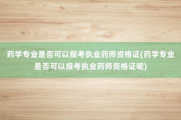 药学专业是否可以报考执业药师资格证(药学专业是否可以报考执业药师资格证呢)