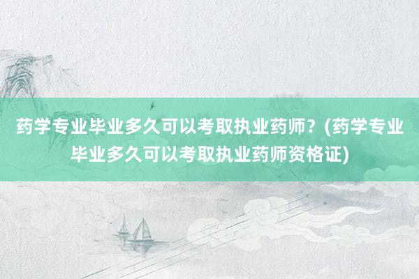 药学专业毕业多久可以考取执业药师？(药学专业毕业多久可以考取执业药师资格证)