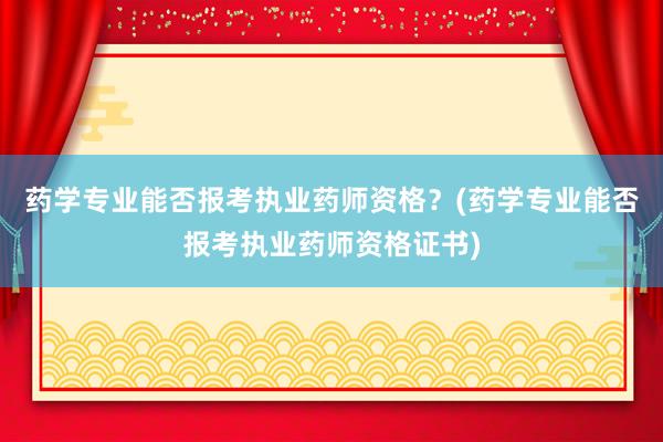 药学专业能否报考执业药师资格？(药学专业能否报考执业药师资格证书)