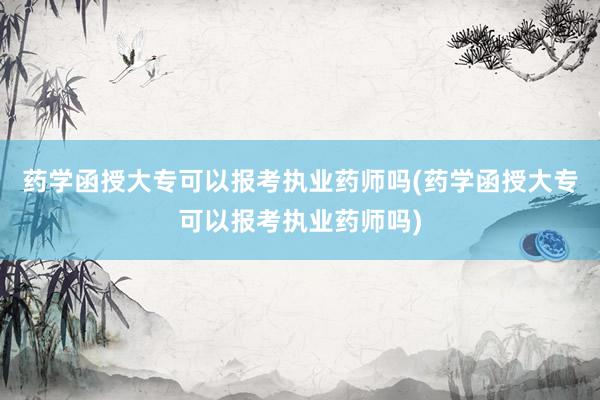 药学函授大专可以报考执业药师吗(药学函授大专可以报考执业药师吗)