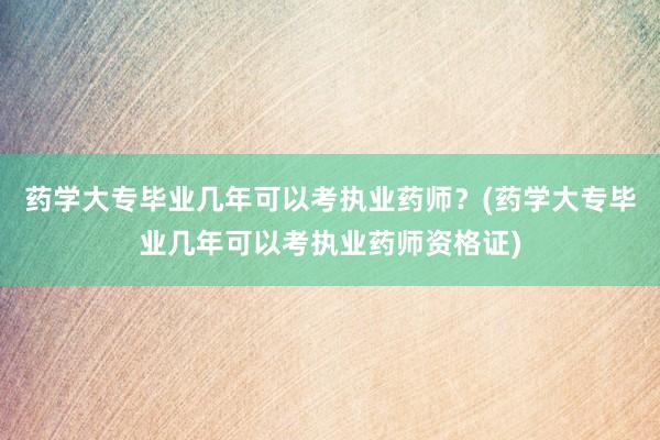 药学大专毕业几年可以考执业药师？(药学大专毕业几年可以考执业药师资格证)