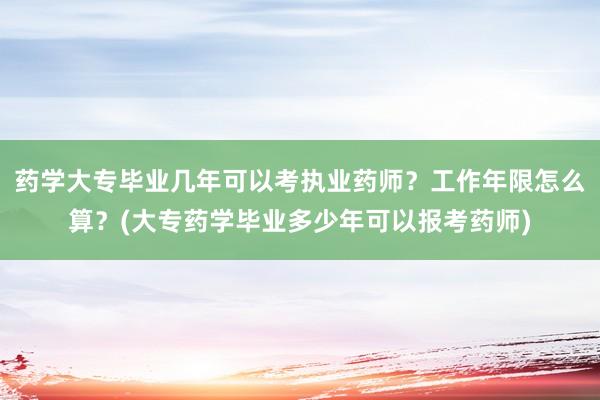 药学大专毕业几年可以考执业药师？工作年限怎么算？(大专药学毕业多少年可以报考药师)