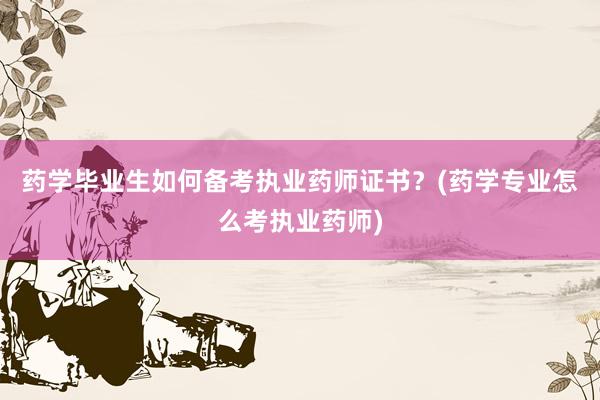 药学毕业生如何备考执业药师证书？(药学专业怎么考执业药师)