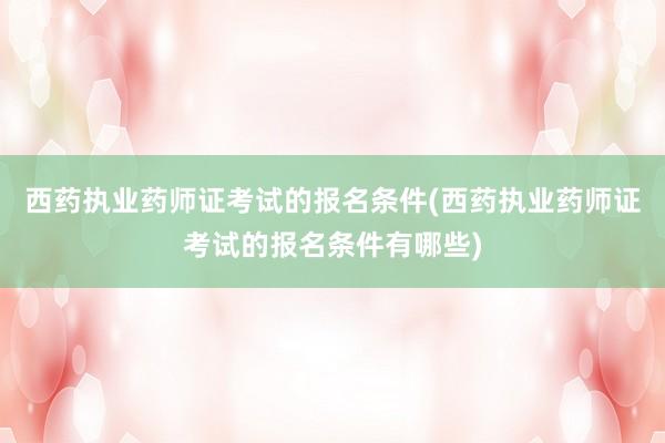 西药执业药师证考试的报名条件(西药执业药师证考试的报名条件有哪些)