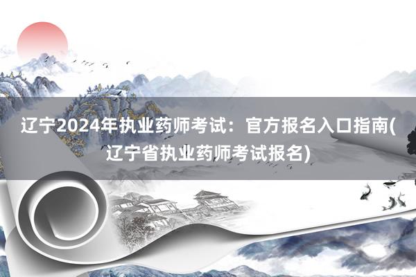 辽宁2024年执业药师考试：官方报名入口指南(辽宁省执业药师考试报名)