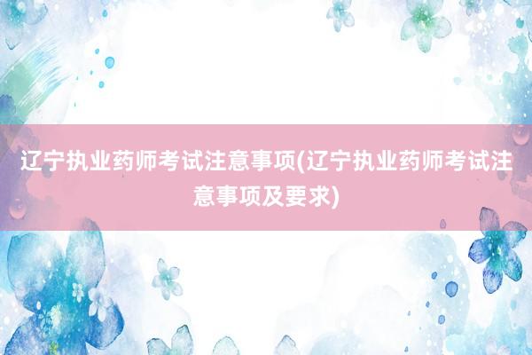 辽宁执业药师考试注意事项(辽宁执业药师考试注意事项及要求)