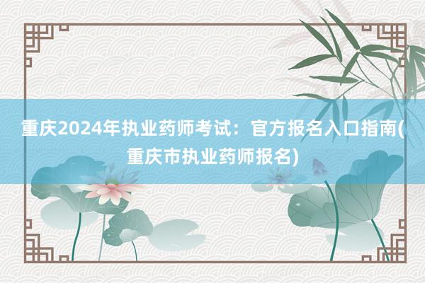重庆2024年执业药师考试：官方报名入口指南(重庆市执业药师报名)