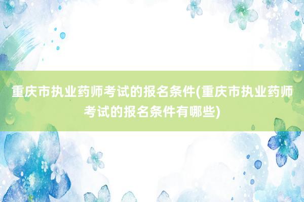 重庆市执业药师考试的报名条件(重庆市执业药师考试的报名条件有哪些)