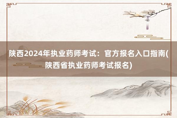 陕西2024年执业药师考试：官方报名入口指南(陕西省执业药师考试报名)