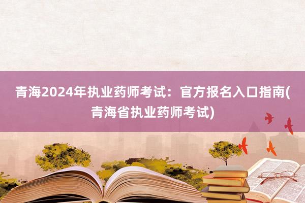 青海2024年执业药师考试：官方报名入口指南(青海省执业药师考试)